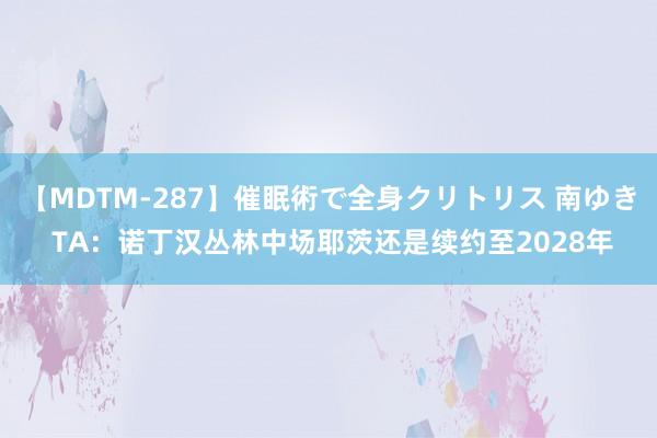 【MDTM-287】催眠術で全身クリトリス 南ゆき TA：诺丁汉丛林中场耶茨还是续约至2028年