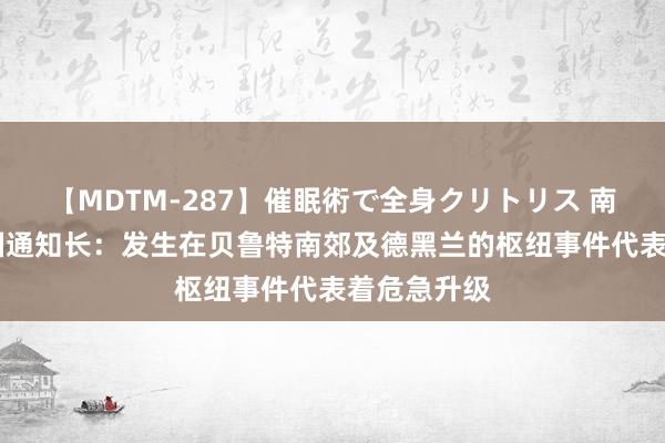 【MDTM-287】催眠術で全身クリトリス 南ゆき 聚积国通知长：发生在贝鲁特南郊及德黑兰的枢纽事件代表着危急升级