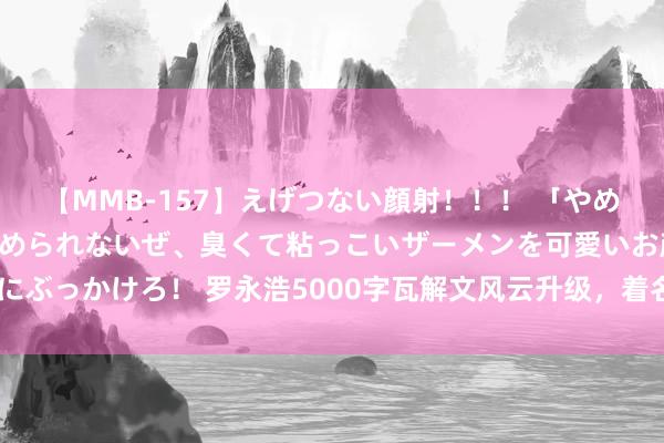 【MMB-157】えげつない顔射！！！ 「やめて！」と言われたってやめられないぜ、臭くて粘っこいザーメンを可愛いお顔にぶっかけろ！ 罗永浩5000字瓦解文风云升级，着名大V接连下场替俞敏洪发声