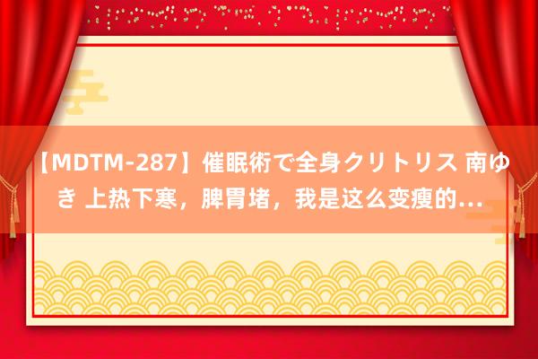【MDTM-287】催眠術で全身クリトリス 南ゆき 上热下寒,脾胃堵,我是这么变瘦的…