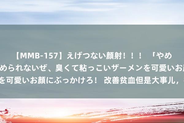 【MMB-157】えげつない顔射!!! 「やめて!」と言われたってやめられないぜ、臭くて粘っこいザーメンを可愛いお顔にぶっかけろ! 改善贫血但是大事儿,得有圭表来喔!