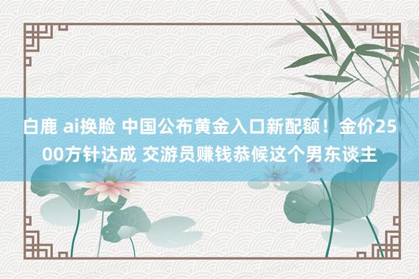 白鹿 ai换脸 中国公布黄金入口新配额！金价2500方针达成 交游员赚钱恭候这个男东谈主