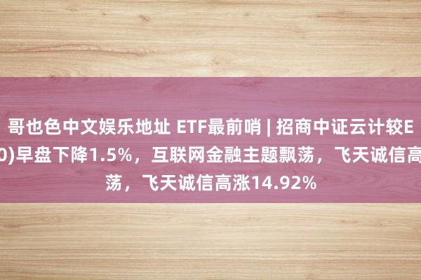 哥也色中文娱乐地址 ETF最前哨 | 招商中证云计较ETF(159890)早盘下降1.5%，互联网金融主题飘荡，飞天诚信高涨14.92%