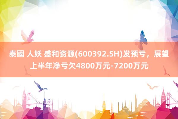 泰國 人妖 盛和资源(600392.SH)发预亏，展望上半年净亏欠4800万元-7200万元