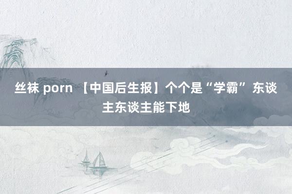 丝袜 porn 【中国后生报】个个是“学霸” 东谈主东谈主能下地