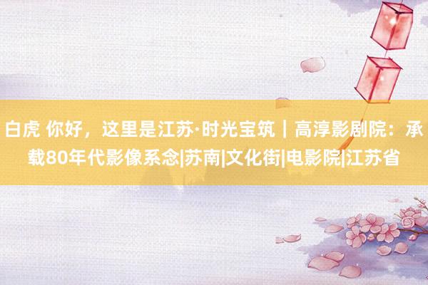 白虎 你好，这里是江苏·时光宝筑｜高淳影剧院：承载80年代影像系念|苏南|文化街|电影院|江苏省
