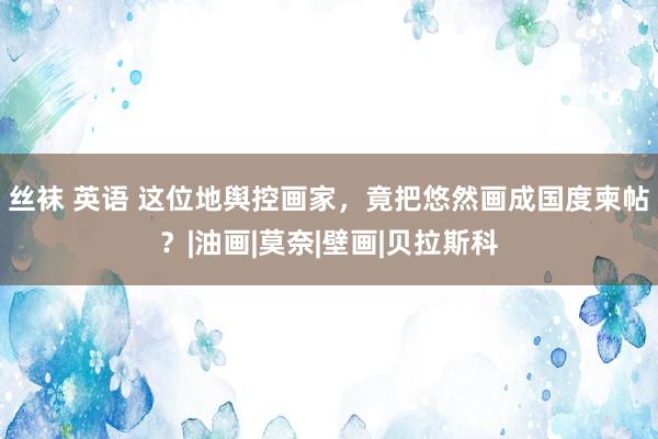 丝袜 英语 这位地舆控画家，竟把悠然画成国度柬帖？|油画|莫奈|壁画|贝拉斯科