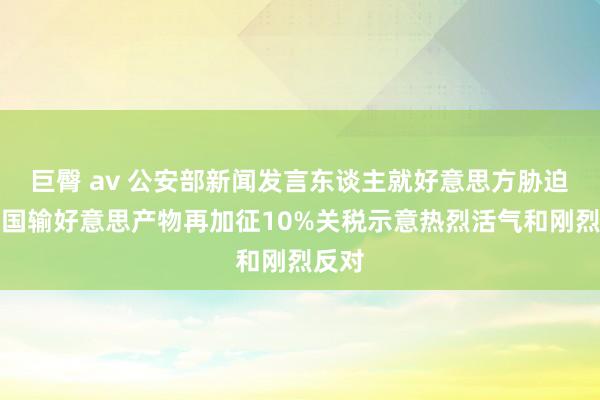 巨臀 av 公安部新闻发言东谈主就好意思方胁迫对中国输好意思产物再加征10%关税示意热烈活气和刚烈反对