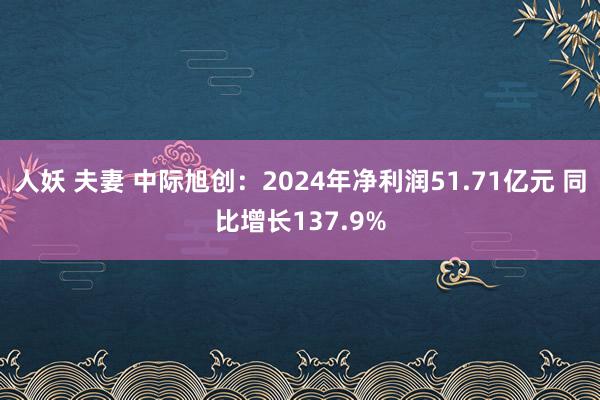 人妖 夫妻 中际旭创：2024年净利润51.71亿元 同比增长137.9%