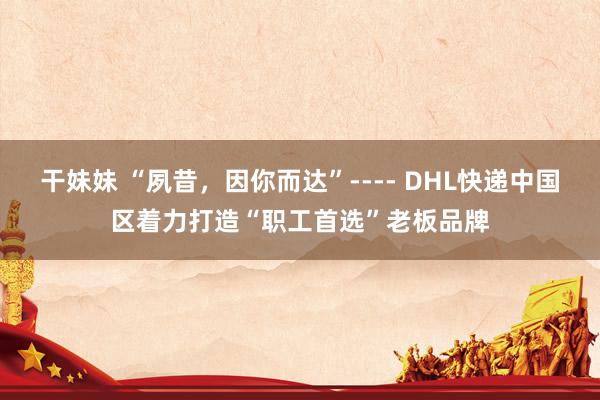干妹妹 “夙昔，因你而达”---- DHL快递中国区着力打造“职工首选”老板品牌
