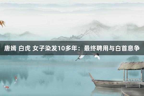 唐嫣 白虎 女子染发10多年：最终聘用与白首息争