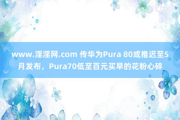 www.淫淫网.com 传华为Pura 80或推迟至5月发布，Pura70低至百元买早的花粉心碎