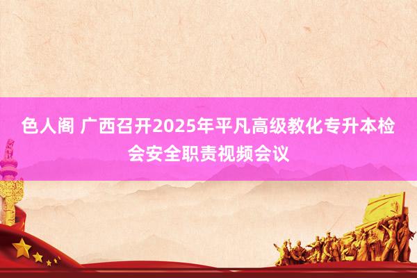 色人阁 广西召开2025年平凡高级教化专升本检会安全职责视频会议
