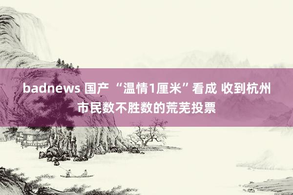 badnews 国产 “温情1厘米”看成 收到杭州市民数不胜数的荒芜投票