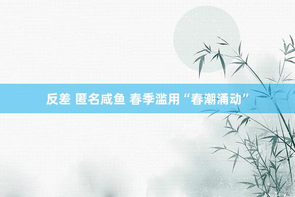 反差 匿名咸鱼 春季滥用“春潮涌动”
