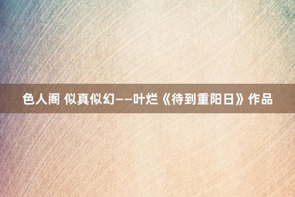 色人阁 似真似幻——叶烂《待到重阳日》作品