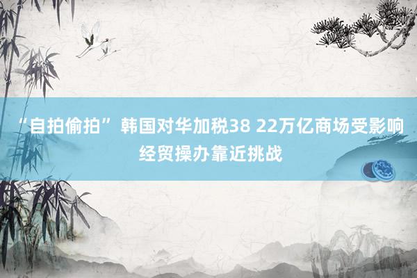 “自拍偷拍” 韩国对华加税38 22万亿商场受影响 经贸操办靠近挑战