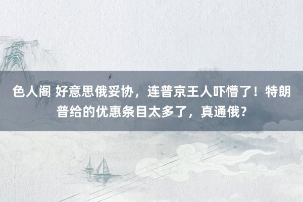 色人阁 好意思俄妥协，连普京王人吓懵了！特朗普给的优惠条目太多了，真通俄？