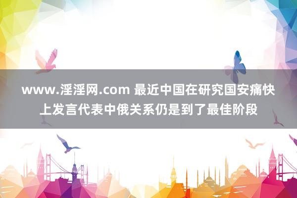www.淫淫网.com 最近中国在研究国安痛快上发言代表中俄关系仍是到了最佳阶段