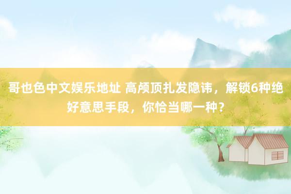 哥也色中文娱乐地址 高颅顶扎发隐讳，解锁6种绝好意思手段，你恰当哪一种？