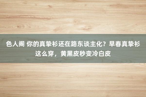色人阁 你的真挚衫还在路东谈主化？早春真挚衫这么穿，黄黑皮秒变冷白皮