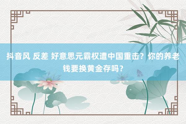 抖音风 反差 好意思元霸权遭中国重击？你的养老钱要换黄金存吗？