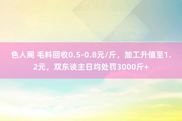 色人阁 毛料回收0.5-0.8元/斤，加工升值至1.2元，双东谈主日均处罚3000斤+