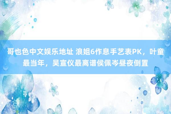 哥也色中文娱乐地址 浪姐6作息手艺表PK，叶童最当年，吴宣仪最离谱侯佩岑昼夜倒置