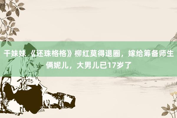 干妹妹 《还珠格格》柳红莫得退圈，嫁给筹备师生俩妮儿，大男儿已17岁了