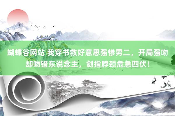 蝴蝶谷网站 我穿书救好意思强惨男二，开局强吻却吻错东说念主，剑指脖颈危急四伏！