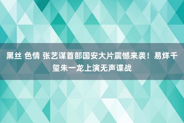 黑丝 色情 张艺谋首部国安大片震憾来袭！易烊千玺朱一龙上演无声谍战