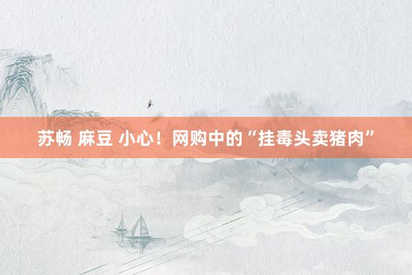 苏畅 麻豆 小心！网购中的“挂毒头卖猪肉”