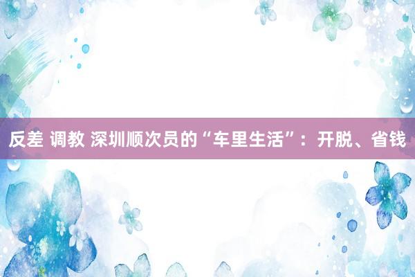反差 调教 深圳顺次员的“车里生活”：开脱、省钱