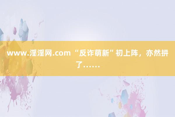www.淫淫网.com “反诈萌新”初上阵，亦然拼了……