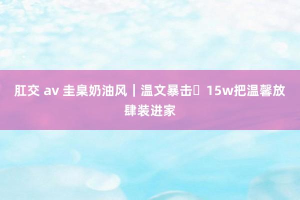 肛交 av 圭臬奶油风|温文暴击✨15w把温馨放肆装进家