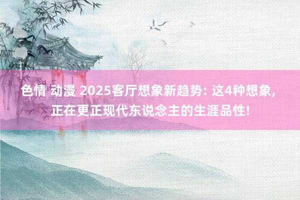 色情 动漫 2025客厅想象新趋势: 这4种想象， 正在更正现代东说念主的生涯品性!