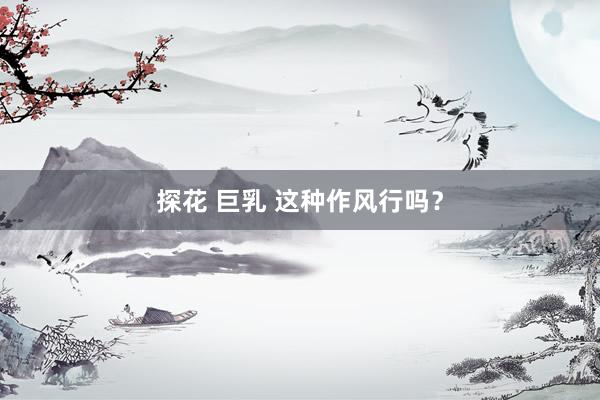 探花 巨乳 这种作风行吗？