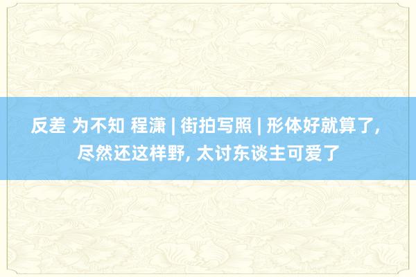 反差 为不知 程潇 | 街拍写照 | 形体好就算了， 尽然还这样野，<a href=
