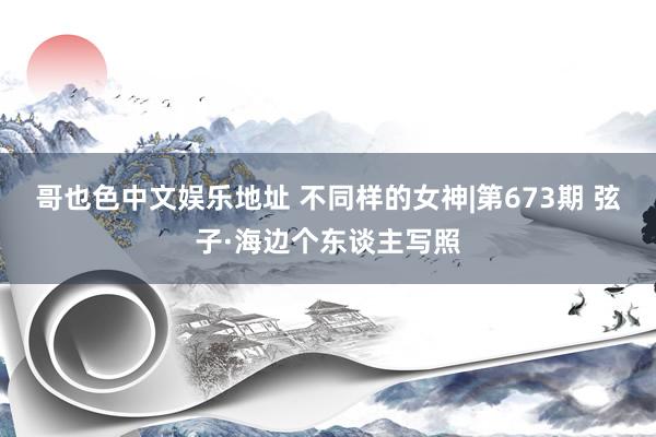哥也色中文娱乐地址 不同样的女神|第673期 弦子·海边个东谈主写照