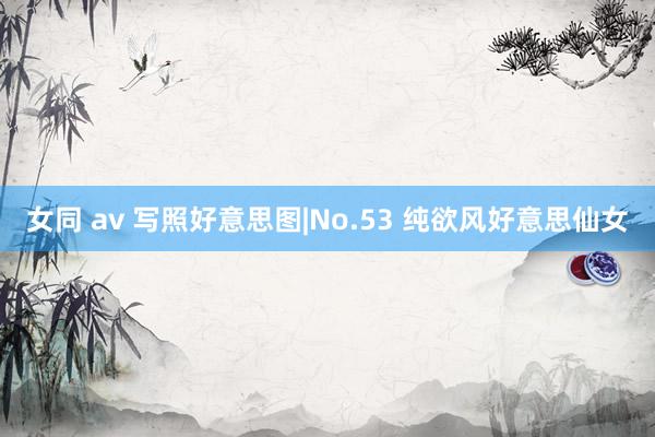 女同 av 写照好意思图|No.53 纯欲风好意思仙女