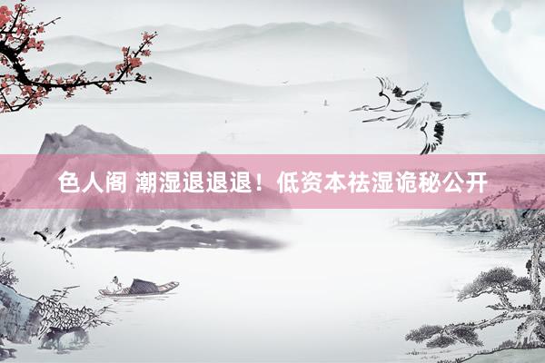 色人阁 潮湿退退退!低资本祛湿诡秘公开