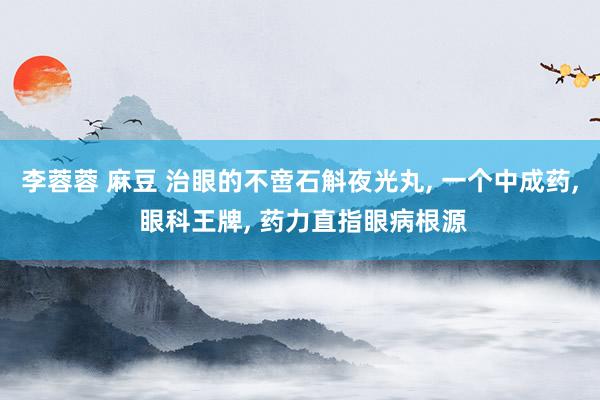 李蓉蓉 麻豆 治眼的不啻石斛夜光丸， 一个中成药， 眼科王牌， 药力直指眼病根源