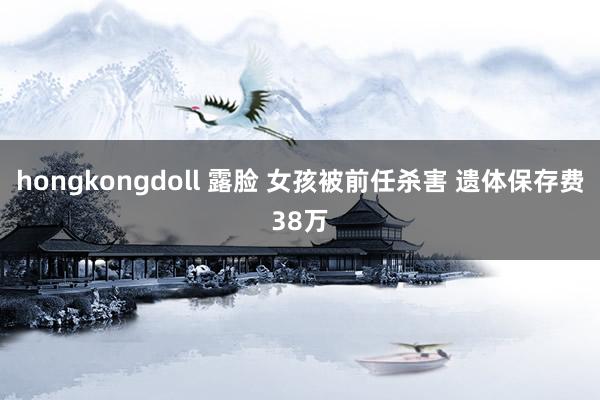 hongkongdoll 露脸 女孩被前任杀害 遗体保存费38万