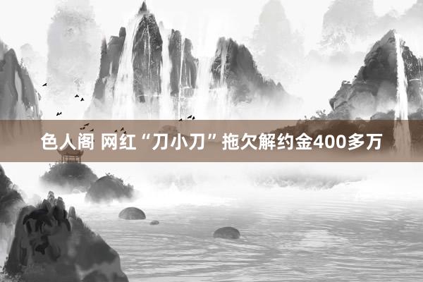 色人阁 网红“刀小刀”拖欠解约金400多万