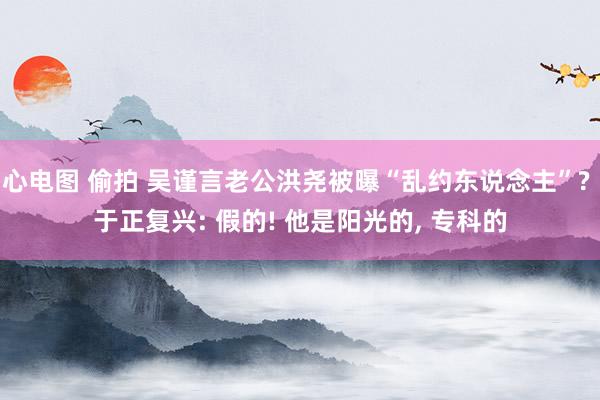 心电图 偷拍 吴谨言老公洪尧被曝“乱约东说念主”? 于正复兴: 假的! 他是阳光的， 专科的