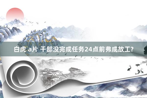 白虎 a片 干部没完成任务24点前弗成放工?
