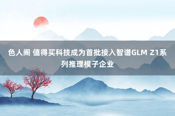 色人阁 值得买科技成为首批接入智谱GLM Z1系列推理模子企业