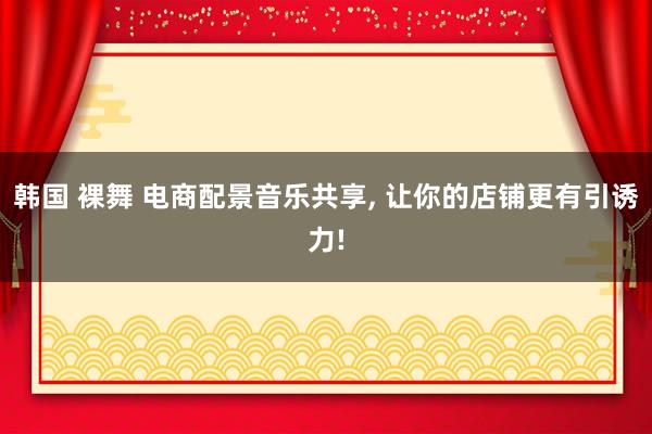 韩国 裸舞 电商配景音乐共享， 让你的店铺更有引诱力!