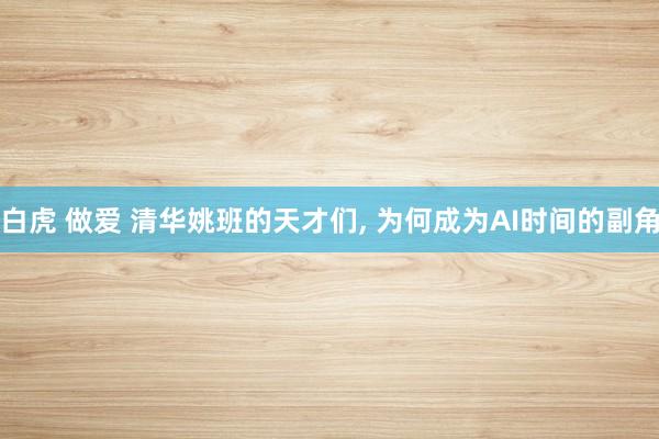 白虎 做爱 清华姚班的天才们， 为何成为AI时间的副角