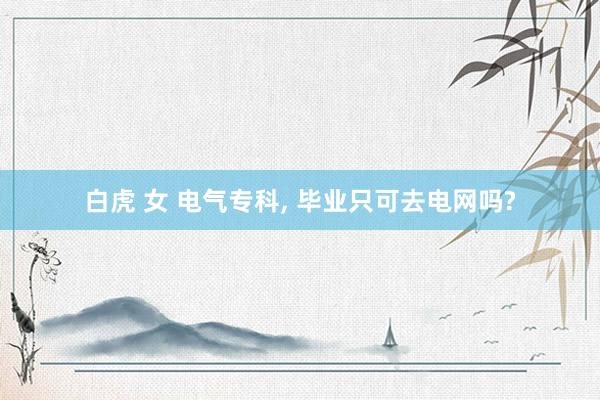 白虎 女 电气专科， 毕业只可去电网吗?